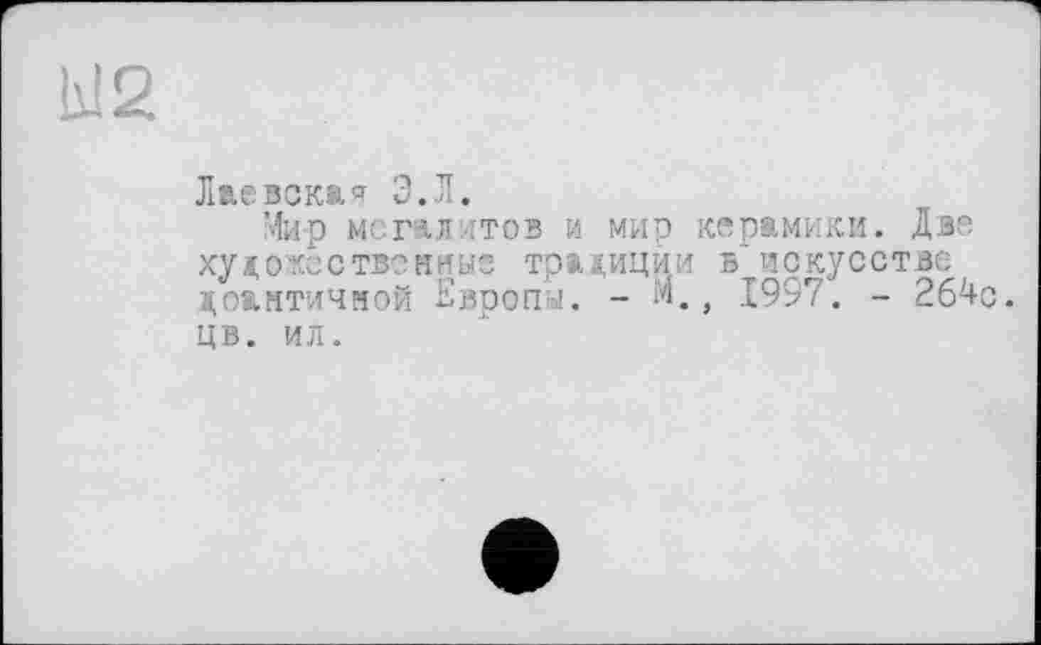 ﻿W2
Лас зека'? Э.Л.
Мир мегалитов и мир керамики. Две художественные традиции в искусстве доантичяой Европы. - М., 1997. - 264с. цв. ил.